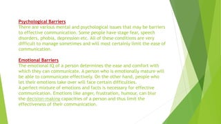 Psychological Barriers
There are various mental and psychological issues that may be barriers
to effective communication. Some people have stage fear, speech
disorders, phobia, depression etc. All of these conditions are very
difficult to manage sometimes and will most certainly limit the ease of
communication.
Emotional Barriers
The emotional IQ of a person determines the ease and comfort with
which they can communicate. A person who is emotionally mature will
be able to communicate effectively. On the other hand, people who
let their emotions take over will face certain difficulties.
A perfect mixture of emotions and facts is necessary for effective
communication. Emotions like anger, frustration, humour, can blur
the decision-making capacities of a person and thus limit the
effectiveness of their communication.
 