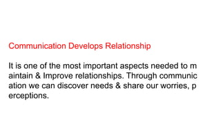 Communication Develops Relationship
It is one of the most important aspects needed to m
aintain & Improve relationships. Through communic
ation we can discover needs & share our worries, p
erceptions.
 