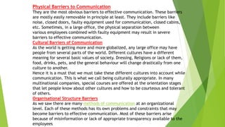 Physical Barriers to Communication
They are the most obvious barriers to effective communication. These barriers
are mostly easily removable in principle at least. They include barriers like
noise, closed doors, faulty equipment used for communication, closed cabins,
etc. Sometimes, in a large office, the physical separation between
various employees combined with faulty equipment may result in severe
barriers to effective communication.
Cultural Barriers of Communication
As the world is getting more and more globalized, any large office may have
people from several parts of the world. Different cultures have a different
meaning for several basic values of society. Dressing, Religions or lack of them,
food, drinks, pets, and the general behaviour will change drastically from one
culture to another.
Hence it is a must that we must take these different cultures into account while
communication. This is what we call being culturally appropriate. In many
multinational companies, special courses are offered at the orientation stages
that let people know about other cultures and how to be courteous and tolerant
of others.
Organisational Structure Barriers
As we saw there are many methods of communication at an organizational
level. Each of these methods has its own problems and constraints that may
become barriers to effective communication. Most of these barriers arise
because of misinformation or lack of appropriate transparency available to the
employees
 