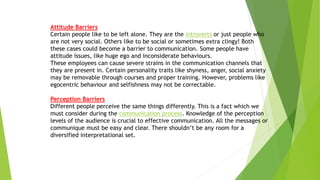 Attitude Barriers
Certain people like to be left alone. They are the introverts or just people who
are not very social. Others like to be social or sometimes extra clingy! Both
these cases could become a barrier to communication. Some people have
attitude issues, like huge ego and inconsiderate behaviours.
These employees can cause severe strains in the communication channels that
they are present in. Certain personality traits like shyness, anger, social anxiety
may be removable through courses and proper training. However, problems like
egocentric behaviour and selfishness may not be correctable.
Perception Barriers
Different people perceive the same things differently. This is a fact which we
must consider during the communication process. Knowledge of the perception
levels of the audience is crucial to effective communication. All the messages or
communique must be easy and clear. There shouldn’t be any room for a
diversified interpretational set.
 
