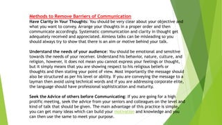 Methods to Remove Barriers of Communication
Have Clarity In Your Thoughts: You should be very clear about your objective and
what you want to convey. Arrange your thoughts in a proper order and then
communicate accordingly. Systematic communication and clarity in thought get
adequately received and appreciated. Aimless talks can be misleading so you
should always try to show that there is an aim or motive behind your talk.
Understand the needs of your audience: You should be emotional and sensitive
towards the needs of your receiver. Understand his behavior, nature, culture, and
religion, however, it does not mean you cannot express your feelings or thought,
but it simply means that you are showing respect to his religious beliefs or
thoughts and then stating your point of view. Most importantly the message should
also be structured as per his level or ability. If you are conveying the message to a
layman then avoid using technical words and if you are addressing corporate elite,
the language should have professional sophistication and maturity.
Seek the Advice of others before Communicating: If you are going for a high
prolific meeting, seek the advice from your seniors and colleagues on the level and
kind of talk that should be given. The main advantage of this practice is simple,
you can get many ideas which can build your motivation and knowledge and you
can then use the same to meet your purpose.
 
