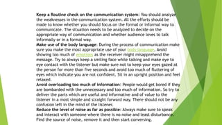 Keep a Routine check on the communication system: You should analyze
the weaknesses in the communication system. All the efforts should be
made to know whether you should focus on the formal or informal way to
communicate. The situation needs to be analyzed to decide on the
appropriate way of communication and whether audience loves to talk
informally or in a formal way.
Make use of the body language: During the process of communication make
sure you make the most appropriate use of your body language, Avoid
showing too much of emotions as the receiver might misapprehend the
message. Try to always keep a smiling face while talking and make eye to
eye contact with the listener but make sure not to keep your eyes gazed at
the person for more than five seconds and avoid too much of fluttering of
eyes which indicate you are not confident. Sit in an upright position and feel
relaxed.
Avoid overloading too much of information: People would get bored if they
are bombarded with the unnecessary and too much of information. So try to
deliver the parts which are useful and informative and of value to the
listener in a most simple and straight forward way. There should not be any
confusion left in the mind of the listener.
Reduce the level of noise as far as possible: Always make sure to speak
and interact with someone where there is no noise and least disturbance.
Find the source of noise, remove it and then start conversing.
 
