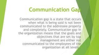 Communication Gap
Communication gap is a state that occurs
when what is being said is not been
communicated to the addressee properly
and completely. Communication gap in
the organization means that the goals and
objectives that are set by top
management are either not
communicated to the employees of the
organization at all levels .
 