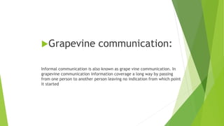 Grapevine communication:
Informal communication is also known as grape vine communication. In
grapevine communication information coverage a long way by passing
from one person to another person leaving no indication from which point
it started
 
