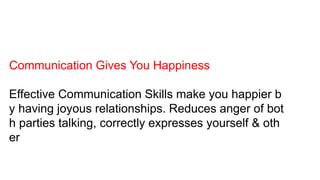 Communication Gives You Happiness
Effective Communication Skills make you happier b
y having joyous relationships. Reduces anger of bot
h parties talking, correctly expresses yourself & oth
er
 
