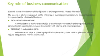 Key role of business communication
Business occurs between two or more parties to exchange business related information.
The success of a between depends on the efficiency of business communication.for this communication
is regarded as the Lifeblood of business.
 EXCHANGING INFORMATION :
Communication is mainly the exchange of information between two or more parties.through
communication organization.exchange information with internal and external parties.
 PREPARING PLANS AND POLICIES :
communication helps in preparing organization plans and policies realistic plans and policies
require adequate and relivent information.
 