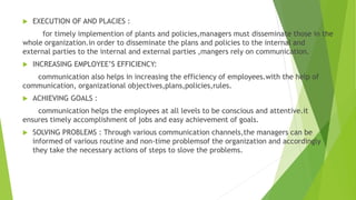  EXECUTION OF AND PLACIES :
for timely implemention of plants and policies,managers must disseminate those in the
whole organization.in order to disseminate the plans and policies to the internal and
external parties to the internal and external parties ,mangers rely on communication.
 INCREASING EMPLOYEE’S EFFICIENCY:
communication also helps in increasing the efficiency of employees.with the help of
communication, organizational objectives,plans,policies,rules.
 ACHIEVING GOALS :
communication helps the employees at all levels to be conscious and attentive.it
ensures timely accomplishment of jobs and easy achievement of goals.
 SOLVING PROBLEMS : Through various communication channels,the managers can be
informed of various routine and non-time problemsof the organization and accordingly
they take the necessary actions of steps to slove the problems.
 
