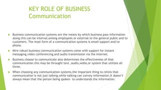 KEY ROLE OF BUSINESS
Communication
 Business communication systems are the means by which business pass information
along.this can be internal,among employees or external.to the general public and to
customers. The most form of a communication systems is email support and/or
phone.
 Mire robust business communication systems come with support for instant
messaging,video conferencing,and audio transmission via the Internet.
 Business choose to communicate also determines the effectiveness of that
communication.this may be throught text ,audio,vedio,or system that utilizes all
three.
 When choosing any communication systems,the important thing to relizis that
communication is not just talking.while talking can convey information.It doesn’t
always mean that the person being spoken to understands the information.
 