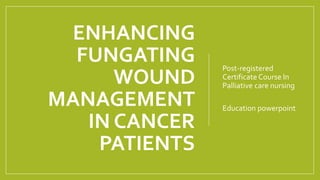 ENHANCING
FUNGATING
WOUND
MANAGEMENT
IN CANCER
PATIENTS
Post-registered
Certificate Course In
Palliative care nursing
Education powerpoint
 