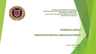 REPÚBLICA BOLIVARIANA DE VENEZUELA
MINISTERIO DEL PODER POPULAR PARA LA EDUCACIÓN
UNIVERSIDAD “FERMÍN TORO”
FACULTAD DE LAS CIENCIAS JURÍDICAS Y POLÍTICAS
SAN FELIPE-EDO YARACUY
INFORMÁTICA JURÍDICA
PRINCIPIOS RECTORES DEL COMERCIO ELECTRÓNICO
MIRTHA JAIMES GARRIDO
C.I. V-10110648
SAIA E
 