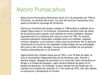 Mateo Pumacahua
 Mateo García Pumacahua Chihuantito nació el 21 de setiembre de 1740 en
Chinchero, al noroeste del Cusco. Fue hijo de Francisco Pumacahua Inca,
quien le heredó el cacicazgo de Chinchero.
Ejercía sus funciones de Cacique cuando en 1780 estalló la rebelión de su
colega Túpac Amaru II. Al enterarse, Pumacahua movilizó miles de indios
de su provincia para auxiliar a los realistas en varios combates. Destacó
especialemnte en la defensa del Cusco en enero de 1781. En muchas
ocasiones demostró implacable crueldad contra los rebeldes, llegando
incluso a despeñar a sus mujeres e hijos como escarmiento. Por su decisiva
contribución al triunfo de los españoles recibió elogios de las autoridades
del Cusco y del virrey Jauregui; incluso se hizo acreedor de una pensión
vitalicia autorizada por el rey Carlos III.
Siguió siendo fiel a España hasta que en 1814, a los 74 años de edad, se
unió al movimiento independentista de los hermanos José, Vicente y
Mariano Angulo. Después de participar en la toma del Cusco Pumacahua se
dirigió a la ciudad de Arequipa. Logró tomarla después de ganar en la
batalla de Apacheta. Sin embargo, al poco tiempo fue derrotado por los
realistas en la batalla de Umachiri el 11 de marzo de 1815. Seis días depués
lo capturaron y decapitaron en Sicuani.
 