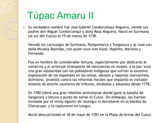 Túpac Amaru II
 Su verdadero nombre fue José Gabriel Condorcanqui Noguera, siendo sus
padres don Miguel Condorcanqui y doña Rosa Noguera. Nació en Surimana
(al sur del Cusco) el 19 de marzo de 1738.
Heredó los cacicazgos de Surimana, Pampamarca y Tungasuca y se casó con
doña Micaela Bastidas, con quien tuvo tres hijos: Hipólito, Mariano y
Fernando.
Fue un hombre de considerable fortuna, especialmente por dedicarse al
comercio y al arrieraje (transporte de mercancías en mulas). A la par, tuvo
una gran solidaridad con los pobladores indígenas que sufrían la excesiva
explotación de los españoles en las minas, obrajes y repartos mercantiles.
Asímismo, protestó contra las reformas fiscales que implantó el visitador
Antonio de Areche (aumento de tributos, alcabalas y aduanas) desde 1778.
En 1780 lideró una gran rebelión anticolonial donde ganó la batalla de
Sangarará y estuvo a punto de tomar el Cusco. Sin embargo, las fuerzas
enviadas por el virrey Agustín de Jáuregui lo derrotaron en la batalla de
Checacupe, y lo capturaron en Langui.
Murió descuartizado el 18 de mayo de 1781 en la Plaza de Armas del Cusco.
 