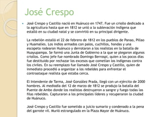 José Crespo
 José Crespo y Castillo nació en Huánuco en 1747. Fue un criollo dedicado a
la agricultura hasta que en 1812 se unió a la sublevación indígena que
estalló en su ciudad natal y se convirtió en su principal dirigente.
La rebelión estalló el 22 de febrero de 1812 en los pueblos de Panao, Pillao
y Huamalíes. Los indios armados con palos, cuchillos, hondas y una
escopeta rodearon Huánuco y derrotaron a los realistas en la batalla de
Huayupampa. Se formó una Junta de Gobierno a la que se plegaron algunos
criollos. Como jefe fue nombrado Domingo Berrospi, quien a los pocos días
fue destituido por rechazar los excesos que cometían los indígenas contra
los civiles. En su reemplazo fue llamado José Crespo y Castillo, quien de
inmediato procedió a organizar a los rebeldes para enfrentar el
contraataque realista que estaba cerca.
El Intendente de Tarma, José González Prada, llegó con un ejército de 2000
hombres. Al mediodía del 12 de marzo de 1812 se produjo la batalla del
Puente de Ambo donde los realistas destruyeron a sangre y fuego todas las
filas rebeldes. Capturaron a los principales líderes y recuperaron la ciudad
de Huánuco.
José Crespo y Castillo fue sometido a juicio sumario y condenado a la pena
del garrote vil. Murió estrangulado en la Plaza Mayor de Huánuco.
 
