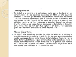 
José Angulo Torres
 Se dedicó a la minería y la agricultura, hasta que se involucró en las
conspiraciones de los patriotas cusqueños en 1813. Al año siguiente
encabezó la rebelión que derrocó a las autoridades virreinales e instaló una
Junta de Gobierno encabezada por el cacique Mateo Pumacahua. Fue
proclamado Capitán General de las Armas de la Patria y organizó tres
ejércitos rumbo a La Paz, Huamanga y Arequipa. Después de algunos
triunfos iniciales, sus tropas fueron destruidas en la batalla de Umachiri
(11-3-1815). Trató de huir, pero fue capturado en Zurite. Fue ejecutado
junto a sus hermanos en el Cusco el 29 de mayo de 1815.

Vicente Angulo Torres
 Se dedicó a la agricultura de caña de azúcar en Abancay. Al estallar la
rebelión cusqueña secundó la expedición del cacique Mateo Pumacahua
rumbo a Arequipa. Estuvo en la victoria de la batalla de Apacheta y en la
toma de la Ciudad Blanca. Siguió a Pumacahua en la retirada de hacia el
Collao. Lamentablemente fueron derrotados por el general Juan Ramírez
en la batalla de Umachiri (11-3-1815). Fue capturado y ejecutado en el
Cusco junto a sus hermanos el 29 de mayo de 1815.
 