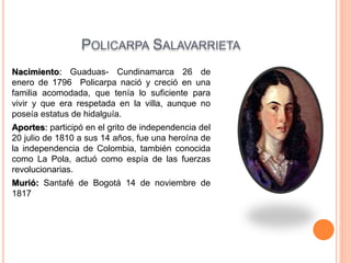 POLICARPA SALAVARRIETA
Nacimiento: Guaduas- Cundinamarca 26 de
enero de 1796 Policarpa nació y creció en una
familia acomodada, que tenía lo suficiente para
vivir y que era respetada en la villa, aunque no
poseía estatus de hidalguía.
Aportes: participó en el grito de independencia del
20 julio de 1810 a sus 14 años, fue una heroína de
la independencia de Colombia, también conocida
como La Pola, actuó como espía de las fuerzas
revolucionarias.
Murió: Santafé de Bogotá 14 de noviembre de
1817
 