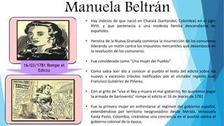 Manuela Beltrán
16/03/1781 Rompe el
Edicto
• Hay indicios de que nació en Charalá (Santander, Colombia) en el siglo
XVIII, y que pertenecía a una modesta familia descendiente de
españoles.
• Heroína de la Nueva Granada comienza la insurrección de los comuneros
liderando un motín contra los impuestos mercantiles que desembocó en
la revolución de los comuneros.
• Fue considerada como “Una mujer del Pueblo”.
• Como sabia leer dio a conocer al pueblo el texto del edicto sobre los
nuevos y excesivos tributos notificados por el visitador regente Juan
Francisco Gutiérrez de Piñeres.
• Con al grito de "viva el Rey y muera el mal gobierno, No queremos pagar
la armada de barlovento" rompe el edicto el 16 de marzo de 1781
• Fue la primera mujer en enfrentarse al régimen del gobierno español,
extendiéndose por territorio neogranadino desde Mérida, Venezuela
hasta Pasto, Colombia, creándose una conciencia en el pueblo contra el
gobierno colonial de la época.
 