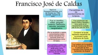 Francisco José de Caldas
Nació en
Popayán(Colombia), el 4
de Octubre de 1768-
Santafé, Octubre de
1816.
Fue un científico,
militar, geógrafo,
botánico, astrónomo,
naturista, periodista
neogranadino.
Por su erudición y vastos
conocimientos sobre
tantas disciplinas fue
conocido entre sus
contemporáneos como
El Sabio.
Fue partidario publico de
la independencia y mas
tarde entro como
Ingeniero Militar del
servicio de las fuerzas
Patriotas
Fue participe de
los
acontecimientos de
la época.
Fue subdirector del
Diario Político Santafé y
tomo parte en el
levantamiento popular
del 20 de Julio de 1810
Condenó la brutal
represión española de
la primera Junta
Soberana de Quito.
Fue fusilado por la espalda
el 28 de Octubre de 1816 en
la plazuela de San
Francisco (Hoy Parque de
Santander) de Bogotá
 