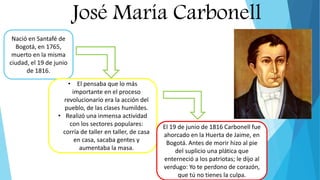 José María Carbonell
Nació en Santafé de
Bogotá, en 1765,
muerto en la misma
ciudad, el 19 de junio
de 1816.
• El pensaba que lo más
importante en el proceso
revolucionario era la acción del
pueblo, de las clases humildes.
• Realizó una inmensa actividad
con los sectores populares:
corría de taller en taller, de casa
en casa, sacaba gentes y
aumentaba la masa.
El 19 de junio de 1816 Carbonell fue
ahorcado en la Huerta de Jaime, en
Bogotá. Antes de morir hizo al pie
del suplicio una plática que
enterneció a los patriotas; le dijo al
verdugo: Yo te perdono de corazón,
que tú no tienes la culpa.
 