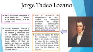 Jorge Tadeo Lozano
 Nació en Santafé de Bogotá, el
30 de enero de 1771, muerto
en la misma ciudad, el 6 de
julio de 1816
 Estudió: literatura, filosofía y
medicina en el Colegio Mayor
del Rosario, y finalmente optó
por la carrera militar, que
continuó en España en el Real
Cuerpo de Guardias de Corps,
donde obtuvo el título de
capitán, se tituló en química,
entre 1792 y 1793, en el Real
Laboratorio de Química de la
Corte de Madrid.
 Durante la época del terror
fue perseguido y apresado.
Estuvo en prisión dos meses,
al cabo de los cuales fue
fusilado, el 6 de julio de 1816,
en la Huerta de Jaime, actual
plaza de los Mártires, en
Bogotá.
 Tras la declaración de
independencia en 1810,
Lozano fue designado
presidente del colegio
electoral constituyente
encargado de redactar una
constitución para el incipiente
Estado de Cundinamarca.
 