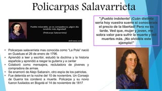 Policarpas Salavarrieta
• Policarpas salavarrieta mas conocida como “La Pola” nació
en Guaduas el 26 de enero de 1796.
• Aprendió a leer y escribir, estudió la doctrina y la historia
española y aprendió a rasgar la guitarra y a cantar
• Colaboró como mensajera, reclutadora de jóvenes y
compradora de armas.
• Se enamoró de Alejo Sabaraín, otro espía de los patriotas.
• Fue detenida en la noche del 10 de noviembre, Un Consejo
de Guerra los condenó a muerte. Policarpa y su novio
fueron fusilados en Bogotá el 14 de noviembre de 1817
"¡Pueblo indolente! ¡Cuán distinta
sería hoy vuestra suerte si conocierais
el precio de la libertad! Pero no es
tarde. Ved que, mujer y joven, me
sobra valor para sufrir la muerte y mil
muertes más. ¡No olvidéis este
ejemplo!"
 