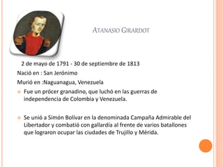 ATANASIO GIRARDOT
2 de mayo de 1791 - 30 de septiembre de 1813
Nació en : San Jerónimo
Murió en :Naguanagua, Venezuela
 Fue un prócer granadino, que luchó en las guerras de
independencia de Colombia y Venezuela.
 Se unió a Simón Bolívar en la denominada Campaña Admirable del
Libertador y combatió con gallardía al frente de varios batallones
que lograron ocupar las ciudades de Trujillo y Mérida.
 