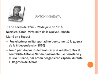 ANTONIO BARAYA
31 de enero de 1776 - 20 de julio de 1816
Nació en: Girón, Virreinato de la Nueva Granada
Murió en : Bogotá
 Fue el primer militar granadino que comenzó la guerra
de la independencia (1810)
 Tomó partido por los federalistas y se rebeló contra el
centralista Antonio Nariño; finalmente fue derrotado y
murió fusilado, por orden del gobierno español durante
el Régimen del terror.
 