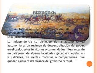 INDEPENDENCIA
Es la formación o la restauración de un país
inmediatamente después de la separación de otro del que
sólo formaba una parte.
La independencia se distingue de la autonomía. La
autonomía es un régimen de descentralización del poder,
en el cual, ciertos territorios o comunidades integrantes de
un país gozan de algunas facultades ejecutivas, legislativas
y judiciales, en ciertas materias o competencias, que
quedan así fuera del alcance del gobierno central.
 
