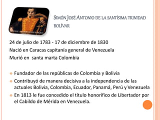 SIMÓN JOSÉ ANTONIO DE LA SANTÍSIMA TRINIDAD
BOLÍVAR
24 de julio de 1783 - 17 de diciembre de 1830
Nació en Caracas capitanía general de Venezuela
Murió en santa marta Colombia
 Fundador de las repúblicas de Colombia y Bolivia
 Contribuyó de manera decisiva a la independencia de las
actuales Bolivia, Colombia, Ecuador, Panamá, Perú y Venezuela
 En 1813 le fue concedido el título honorífico de Libertador por
el Cabildo de Mérida en Venezuela.
 