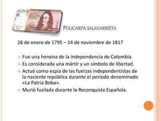 POLICARPA SALAVARRIETA
26 de enero de 1795 – 14 de noviembre de 1817
 Fue una heroína de la independencia de Colombia
 Es considerada una mártir y un símbolo de libertad.
 Actuó como espía de las fuerzas independentistas de
la naciente república durante el período denominado
«La Patria Boba».
 Murió fusilada durante la Reconquista Española.
 
