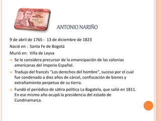 ANTONIO NARIÑO
9 de abril de 1765 - 13 de diciembre de 1823
Nació en : Santa Fe de Bogotá
Murió en: Villa de Leyva
 Se le considera precursor de la emancipación de las colonias
americanas del Imperio Español.
 Tradujo del francés "Los derechos del hombre", suceso por el cual
fue condenado a diez años de cárcel, confiscación de bienes y
extrañamiento perpetuo de su tierra.
 Fundó el periódico de sátira política La Bagatela, que salió en 1811.
En ese mismo año ocupó la presidencia del estado de
Cundinamarca.
 