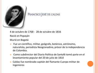 FRANCISCO JOSÉ DE CALDAS
4 de octubre de 1768 - 28 de octubre de 1816
Nació en Popayán
Murió en Bogotá
 Fue un científico, militar, geógrafo, botánico, astrónomo,
naturalista, periodista Neogranadino, prócer de la independencia
de Colombia.
 Como subdirector del Diario Político de Santafé tomó parte en el
levantamiento popular del 20 de julio de 1810
 Caldas fue nombrado capitán del flamante Cuerpo militar de
Ingenieros
 