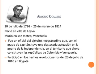 ANTONIO RICAURTE
10 de julio de 1786 - 25 de marzo de 1814
Nació en villa de Leyva
Murió en san mateo, Venezuela
 Fue un oficial del ejército neogranadino que, con el
grado de capitán, tuvo una destacada actuación en la
guerra de la Independencia, en el territorio que ahora
constituyen las repúblicas de Colombia y Venezuela.
 Participó en los hechos revolucionarios del 20 de julio de
1810 en Bogotá
 