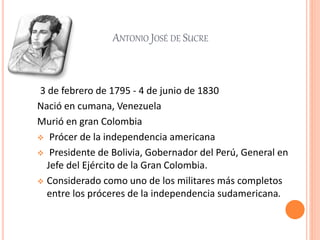 ANTONIO JOSÉ DE SUCRE
3 de febrero de 1795 - 4 de junio de 1830
Nació en cumana, Venezuela
Murió en gran Colombia
 Prócer de la independencia americana
 Presidente de Bolivia, Gobernador del Perú, General en
Jefe del Ejército de la Gran Colombia.
 Considerado como uno de los militares más completos
entre los próceres de la independencia sudamericana.
 