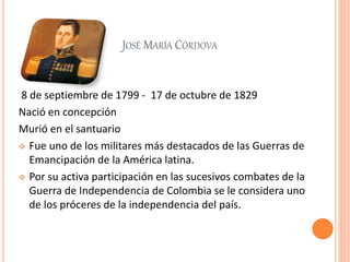 JOSÉ MARÍA CÓRDOVA
8 de septiembre de 1799 - 17 de octubre de 1829
Nació en concepción
Murió en el santuario
 Fue uno de los militares más destacados de las Guerras de
Emancipación de la América latina.
 Por su activa participación en las sucesivos combates de la
Guerra de Independencia de Colombia se le considera uno
de los próceres de la independencia del país.
 