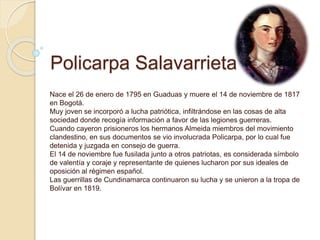 Policarpa Salavarrieta
Nace el 26 de enero de 1795 en Guaduas y muere el 14 de noviembre de 1817
en Bogotá.
Muy joven se i...