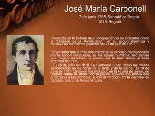 Conocido en la historia de la independencia de Colombia como
el "chispero de la Revolución", por su acción dinámica y
decisiva en los hechos políticos del 20 de julio de 1810,
El pensaba que lo más importante en el proceso revolucionario
era la acción del pueblo, de las clases humildes; ello señala
que, según Carbonell, el pueblo era la base única de toda
empresa fecunda.
El 20 de julio de 1810 fue Carbonell quien movió las masas
santafereñas en las horas de la tarde y de la noche. El 19 de
junio de 1816 Carbonell fue ahorcado en la Huerta de Jaime, en
Bogotá. Antes de morir hizo al pie del suplicio una plática que
enterneció a los patriotas; le dijo al verdugo: Yo te perdono de
corazón, que tú no tienes la culpa.
José María Carbonell
7 de junio 1765, Santafé de Bogotá
1816, Bogotá
 