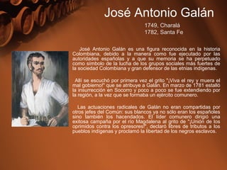 José Antonio Galán es una figura reconocida en la historia
Colombiana, debido a la manera como fue ejecutado por las
autoridades españolas y a que su memoria se ha perpetuado
como símbolo de la lucha de los grupos sociales más fuertes de
la sociedad Colombiana y gran defensor de las etnias indígenas.
Allí se escuchó por primera vez el grito "¡Viva el rey y muera el
mal gobierno!" que se atribuye a Galán. En marzo de 1781 estalló
la insurrección en Socorro y poco a poco se fue extendiendo por
la región, a la vez que se formaba un ejército comunero.
Las actuaciones radicales de Galán no eran compartidas por
otros jefes del Común: sus blancos ya no sólo eran los españoles
sino también los hacendados. El líder comunero dirigió una
exitosa campaña por el río Magdalena al grito de "¡Unión de los
oprimidos contra los opresores!", declaró libres de tributos a los
pueblos indígenas y proclamó la libertad de los negros esclavos.
José Antonio Galán
1749, Charalá
1782, Santa Fe
 