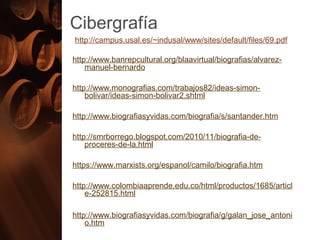 Cibergrafía
http://campus.usal.es/~indusal/www/sites/default/files/69.pdf
http://www.banrepcultural.org/blaavirtual/biografias/alvarez-
manuel-bernardo
http://www.monografias.com/trabajos82/ideas-simon-
bolivar/ideas-simon-bolivar2.shtml
http://www.biografiasyvidas.com/biografia/s/santander.htm
http://smrborrego.blogspot.com/2010/11/biografia-de-
proceres-de-la.html
https://www.marxists.org/espanol/camilo/biografia.htm
http://www.colombiaaprende.edu.co/html/productos/1685/articl
e-252815.html
http://www.biografiasyvidas.com/biografia/g/galan_jose_antoni
o.htm
 