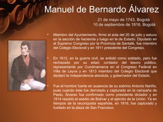 • Miembro del Ayuntamiento, firmó el acta del 20 de julio y estuvo
en la sección de hacienda y luego en la de Estado. Diputado en
el Supremo Congreso por la Provincia de Santafé, fue miembro
del Colegio Electoral y en 1811 presidente del Congreso.
• En 1812, en la guerra civil, se enlistó como soldado, pero fue
rechazado por su edad; contador del tesoro público,
representante por Cundinamarca en el Congreso Federal en
Villa de Leyva y en 1813 miembro del Colegio Electoral que
declaró la independencia absoluta, y gobernador del Estado.
• Fue el hombre fuerte en ausencia de su sobrino Antonio Nariño,
pues cuando éste fue derrotado y capturado en la campaña de
Pasto, Álvarez fue confirmado como presidente dictador y en
1814 resistió el asedio de Bolívar y el ejército de la Unión. Ya en
tiempos de la reconquista española, en 1816, fue capturado y
fusilado en la plaza de San Francisco.
Manuel de Bernardo Álvarez
21 de mayo de 1743, Bogotá
 10 de septiembre de 1816, Bogotá
 