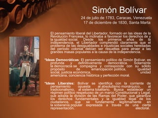 El pensamiento liberal del Libertador, formado en las ideas de la
Revolución Francesa, lo inclinaba a favorecer los derechos de y
la igualdad social. Desde los primeros años de la
independencia, el Libertador comprendió claramente que el
problema de las desigualdades e injusticias sociales heredadas
del período colonial debían ser resueltas para atraer a las
grandes masas populares a la causa de la independencia.
*Ideas Democráticas: El pensamiento político de Simón Bolívar, es
profunda y definitivamente democrática. Solamente
la democracia se compagina y corresponde con su sólido
propósito de emancipación política, igualdad
social, justicia económica, unidad
americana, conciencia histórica y perfección moral.
*Ideas Liberales: Bolívar se identifica con la corriente de
pensamiento opuesta al absolutismo monárquico, al
tradicionalismo, al sistema totalitario. Busca establecer un
régimen político respetuoso de un marco Constitucional y Legal,
que adopta la división de las Ramas del Poder, que garantiza
los derechos fundamentales y la igualdad legal de los
ciudadanos, que se fundamenta legítimamente en
la soberanía popular expresada a través de una cierta
representación. electoral.
Simón Bolívar
24 de julio de 1783, Caracas, Venezuela
17 de diciembre de 1830, Santa Marta
 