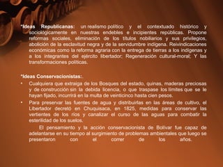 *Ideas Republicanas: un realismo político y el contextuado histórico y
sociológicamente en nuestras endebles e incipientes repúblicas. Propone
reformas sociales, eliminación de los títulos nobiliarios y sus privilegios,
abolición de la esclavitud negra y de la servidumbre indígena. Reivindicaciones
económicas como la reforma agraria con la entrega de tierras a los indígenas y
a los integrantes del ejército libertador; Regeneración cultural-moral; Y las
transformaciones políticas.
*Ideas Conservacionistas:.
• Cualquiera que extraiga de los Bosques del estado, quinas, maderas preciosas
y de construcción sin la debida licencia, o que traspase los límites que se le
hayan fijado, incurrirá en la multa de veinticinco hasta cien pesos.
• Para preservar las fuentes de agua y distribuirlas en las áreas de cultivo, el
Libertador decretó en Chuquisaca, en 1825, medidas para conservar las
vertientes de los ríos y canalizar el curso de las aguas para combatir la
esterilidad de los suelos.
El pensamiento y la acción conservacionista de Bolívar fue capaz de
adelantarse en su tiempo al surgimiento de problemas ambientales que luego se
presentaron con el correr de los años.
 