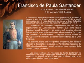 Combatió en diversas campañas hasta que Bolívar le ascendió a
general y jefe del Estado Mayor de su ejército (1817); y siguió
colaborando con él hasta la independencia de la Gran Colombia
(actuales Colombia, Venezuela, Panamá y Ecuador) en 1819.
Santander fue nombrado vicepresidente del país por el
departamento de Cundinamarca (nombre que tomó Nueva
Granada, actual Colombia), y se encargó del gobierno mientras
Bolívar estaba ausente luchando contra los españoles. Su poder
fue confirmado al establecerse un régimen político unitario en
1821, pasando Santander a ejercer la vicepresidencia de la Gran
Colombia.
No obstante, siguió una línea política progresista, con especial
atención al desarrollo de la educación. Perdidas las elecciones de
1837, abandonó el poder y siguió ejerciendo como diputado de la
oposición hasta su muerte.
Las ideas políticas de Francisco de Paula Santander no
constituyen un cuerpo ideológico sistemático y coherente: fue
ante todo un hombre de acción, que pasó la mayor parte de su
vida como soldado o como gobernante
Francisco de Paula Santander
2 de abril de 1792, Villa del Rosario
6 de mayo de 1840, Bogotá
 