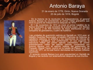 En la historia de la revolución de Independencia, el general
Antonio Baraya es considerado el primer militar granadino que
inició la guerra de Independencia después de 1810.
El 1 de noviembre de 1810 se inició el primer batallón de la
Nueva Granada, el cual constaba de la plana mayor, con Baraya
a la cabeza, y de 400 hombres de tropa distribuidos en una
compañía de granaderos y cuatro de fusileros.
Las unidades de guarnición patriota en Santafé en 1810 eran: el
batallón Guardias Nacionales, el batallón Patriotas de Defensa, la
caballería veterana, la artillería y los regimientos de milicias de
infantería y caballería, que conformaron, en sus orígenes, la
estructura militar del primer ejército colombiano. El primer
enfrentamiento militar del ejército patriota, comandado por
Antonio Baraya, con el ejército realista del gobernador de
Popayán, Miguel Tacón, ocurrió en la batalla de Palacé, el 28 de
marzo de 1811, en la cual fueron derrotadas las fuerzas militares
españolas.
El teniente coronel Baraya tuvo gran popularidad en Santafé de
Bogotá y fue recibido con aclamaciones después de sus triunfos.
Antonio Baraya
31 de enero de 1776, Girón, Nueva Granada
20 de julio de 1816, Bogotá
 