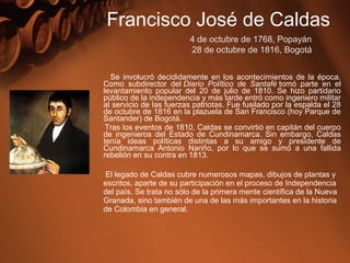 Se involucró decididamente en los acontecimientos de la época.
Como subdirector del Diario Político de Santafé tomó parte en el
levantamiento popular del 20 de julio de 1810. Se hizo partidario
público de la independencia y más tarde entró como ingeniero militar
al servicio de las fuerzas patriotas. Fue fusilado por la espalda el 28
de octubre de 1816 en la plazuela de San Francisco (hoy Parque de
Santander) de Bogotá.
Tras los eventos de 1810, Caldas se convirtió en capitán del cuerpo
de ingenieros del Estado de Cundinamarca. Sin embargo, Caldas
tenía ideas políticas distintas a su amigo y presidente de
Cundinamarca Antonio Nariño, por lo que se sumó a una fallida
rebelión en su contra en 1813.
El legado de Caldas cubre numerosos mapas, dibujos de plantas y
escritos, aparte de su participación en el proceso de Independencia
del país. Se trata no sólo de la primera mente científica de la Nueva
Granada, sino también de una de las más importantes en la historia
de Colombia en general.
Francisco José de Caldas
4 de octubre de 1768, Popayán
 28 de octubre de 1816, Bogotá
 