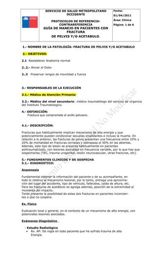 SERVICIO DE SALUD METROPOLITANO
OCCIDENTE
PROTOCOLOS DE REFERENCIA-
CONTRAREFERENCIA
GUÍA DE MANEJO EN PACIENTES CON
FRACTURA
DE PELVIS Y/O ACETABULO.
Fecha:
01/04/2011
Área: Clínica
Página: 1 de 6
1.- NOMBRE DE LA PATOLOGÍA: FRACTURA DE PELVIS Y/O ACETABULO
2.- OBJETIVOS:
2.1 Restablecer Anatomía normal
2..2.- Aliviar el Dolor
2..3 Preservar rengos de movilidad y fuerza
3.- RESPONSABLES DE LA EJECUCIÓN
3.1.- Médico de Atención Primaria:
3.2.- Médico del nivel secundario: médico traumatólogo del servicio de Urgencia
del Instituto Traumatologico.
4.- DEFINICIÓN:
Fractura que compromete el anillo pelviano.
4.1.- DESCRIPCIÓN:
Fracturas que habitualmente implican mecanismo de alta energía y que
potencialmente pueden condicionar secuelas invalidantes e incluso la muerte. En
relación a lo anterior, las fracturas de pelvis presentan una frecuencia entre 10% y
20% de mortalidad en fracturas cerradas y sobrepasa el 50% en las abiertas.
Además, este tipo de lesión se presenta habitualmente en pacientes
politraumatizado, con lesiones asociadas en frecuencia variable, por lo que hay que
sospecharlas (TEC, trauma urogenital, lesión neurovascular, otras fracturas, etc).
5.- FUNDAMENTOS CLINICOS Y DE SOSPECHA
5.1.- DIAGNOSTICO:
Anamnesis
Fundamental obtener la información del paciente o de su acompañante, en
todo lo relativo al mecanismo lesional, por lo tanto, entrega una aproxima-
ción del lugar del accidente, tipo de vehiculo, fallecidos, caída de altura, etc.
Para las fracturas de acetábulo se agrega además, posición de la extremidad al
momento del impacto.
Tener presente la posibilidad de estas dos fracturas en pacientes inconcien-
tes o que no coopere.
Ex. Físico
Evaluación local y general, en el contexto de un mecanismo de alta energía, con
potenciales lesiones asociadas.
Exámenes Diagnóstico
- Estudio Radiológico
• Rx. AP: De regla en todo paciente que ha sufrido trauma de alta
Energía.
 