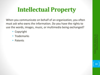 Intellectual Property
When you communicate on behalf of an organization, you often
must ask who owns the information. Do you have the rights to
use the words, images, music, or multimedia being exchanged?
• Copyright
• Trademarks
• Patents
Kelleher,PublicRelations,1e
OxfordUniversityPress
10
 