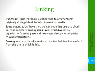 Linking
Hyperlinks, links that make a connection to other content,
originally distinguished the Web from other media.
Some organizations have tried policies requiring users to obtain
permission before posting deep links, which bypass an
organization’s home page and take users directly to otherwise
copyrighted material.
Framing refers to clickable material in a link that is actual content
from the site to which it links.
Kelleher,PublicRelations,1e
OxfordUniversityPress
16
 