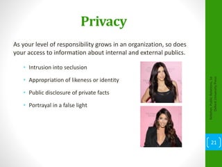 Privacy
As your level of responsibility grows in an organization, so does
your access to information about internal and external publics.
• Intrusion into seclusion
• Appropriation of likeness or identity
• Public disclosure of private facts
• Portrayal in a false light
Kelleher,PublicRelations,1e
OxfordUniversityPress
21
 