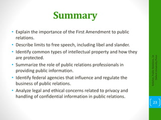 Summary
• Explain the importance of the First Amendment to public
relations.
• Describe limits to free speech, including libel and slander.
• Identify common types of intellectual property and how they
are protected.
• Summarize the role of public relations professionals in
providing public information.
• Identify federal agencies that influence and regulate the
business of public relations.
• Analyze legal and ethical concerns related to privacy and
handling of confidential information in public relations.
Kelleher,PublicRelations,1e
OxfordUniversityPress
23
 