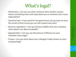 What’s legal?
• Defamation—Can you sue when someone from another country
tweets something mean and nasty about you or someone else in your
organization?
• Sunshine laws—If you work for the government, do you have to share
the results of that survey you ran with anyone who asks?
• Business regulations—Can you tell your buddies that your company
stock options are about to double?
• Appropriation—Can you use that picture of Rihanna on your
Facebook event page?
• Privacy—Can you write about your colleague’s baby shower on your
company blog?
Kelleher,PublicRelations,1e
OxfordUniversityPress
4
 